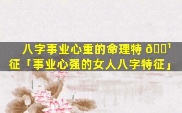 八字事业心重的命理特 🌹 征「事业心强的女人八字特征」